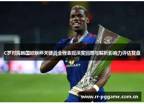 C罗对阵韩国欧联杯关键战全程表现深度回顾与解析影响力评估复盘