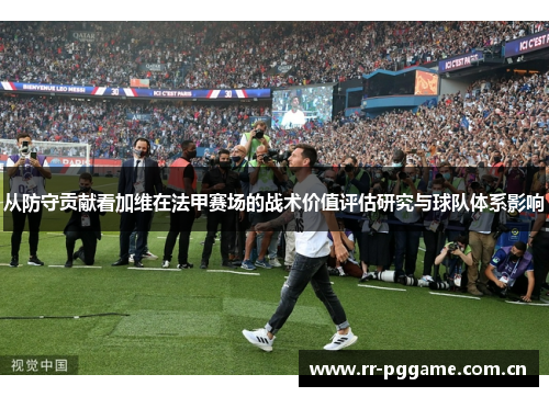 从防守贡献看加维在法甲赛场的战术价值评估研究与球队体系影响